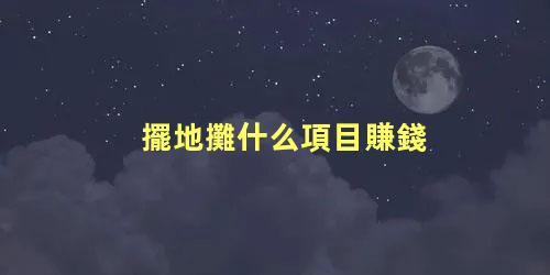 擺地攤什么項目賺錢，擺攤一般賣些什么比較好賺錢